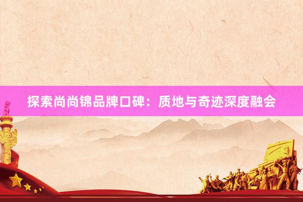 探索尚尚锦品牌口碑：质地与奇迹深度融会